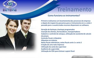 Como funciona os treinamentos?

Primeiro realizamos um levantamento dos processos da empresa
e depois de mapeá-los passamos para o treinamento em si, onde é
passado para o usuário todos recursos disponíveis no software.

Geração de backups e backups programados
Inserção de clientes, fornecedores, transportadoras
Cadastro e controle de estoque, utilização de assistente de calculo
de preços.
Controle Fiscal e tributário
Alíquotas no sistema
Notas fiscais eletrônicas, notas fiscais serie 1 e serie 2
Criação de uma nota impressa
Utilização da conta do supervisor
Auditoria de supervisão
Utilização de PDV para Emissor cupom fiscal
 