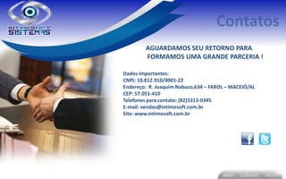 AGUARDAMOS SEU RETORNO PARA
        FORMAMOS UMA GRANDE PARCERIA !

Dados importantes:
CNPJ: 10.812.910/0001-22
Endereço: R. Joaquim Nabuco,634 – FAROL – MACEIÓ/AL
CEP: 57.051-410
Telefones para contato: (82)3313-0345
E-mail: vendas@intimesoft.com.br
Site: www.intimesoft.com.br
 