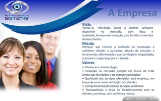 Visão
Tornar-se referência como o melhor software
disponível     no    mercado,     com        ética     e
seriedade, fornecendo inovação para facilitar a vida dos
nossos clientes.
Missão
Oferecer aos clientes a melhoria de resultados e
satisfazer clientes e parceiros, através de soluções e
ferramentas diferenciadas que privilegiem longevidade,
economia e segurança para o cliente.
Valores
• Cliente em primeiro lugar.
• Inovação no mercado, sempre em busca de estar
ciente das novidades e do avanço tecnológico.
• Qualidade dos serviços oferecidos pela empresa, em
busca de uma maior satisfação dos clientes.
• Comprometimento com os serviços prestados.
• Transparência e ética no relacionamento com os
clientes, parceiros, com confiança mútua.
 