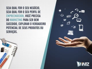 SEJA QUAL FOR O SEU NEGÓCIO,
SEJA QUAL FOR O SEU PERFIL DE 
EMPREENDEDOR, VOCÊ PRECISA
DO MARKETING PARA SER BEM
SUCEDIDO, EXPLORAR O VERDADEIRO
POTENCIAL DE SEUS PRODUTOS OU
SERVIÇOS.




                                  Soluções em Marketing
 