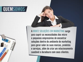 QUEMSOMOS


            A MINTZ SOLUÇÕES EM MARKETING surge
            para suprir as necessidades dos micro
            e pequenos empresários de encontrar
            soluções dentro do ambiente de marketing
            para gerar valor às suas marcas, produtos
            e serviços, além de criar um relacionamento
            saudável e duradouro com seus clientes.
 