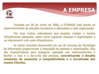 Fundada em 08 de Junho de 2006, a STORAGE está atenta ao
desenvolvimento de soluções inovadoras e adequadas a cada organização.
Por esse motivo entendemos que projetar, instalar e manter
infraestrutura adequada, assim como capacitar pessoas e organizações a
se relacionarem com essa infraestrutura.
A EMPRESA
As várias conexões decorrentes do uso de recursos da Tecnologia
da Informação proporcionam a integração de pessoas e organizações. Elas
são imprescindíveis para assegurar agilidade nos relacionamentos e
facilitar a vida e o dia-a-dia das pessoas, concretizando o desafio
constante de aumentar a competitividade e a lucrativade dos
nossos Clientes.
 