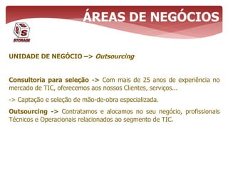 UNIDADE DE NEGÓCIO –> Outsourcing
Consultoria para seleção -> Com mais de 25 anos de experiência no
mercado de TIC, oferecemos aos nossos Clientes, serviços...
-> Captação e seleção de mão-de-obra especializada.
Outsourcing -> Contratamos e alocamos no seu negócio, profissionais
Técnicos e Operacionais relacionados ao segmento de TIC.
ÁREAS DE NEGÓCIOS
 