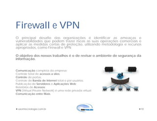 saomtecnologia.com.br 10
Firewall e VPN
O principal desafio das organizações é identificar as ameaças e
vulnerabilidades que podem trazer riscos as suas operações comerciais e
aplicar as medidas certas de proteção, utilizando metodologia e recursos
apropriados, como Firewall e VPN.
O objetivo dos nossos trabalhos é o de revisar o ambiente de segurança da
informação.
Comunicação completa da empresa;
Controle total de acessos a sites;
Controle de portas;
Controle de Banda de Internet total e por usuários;
Publicação de Servidores e Aplicações Web;
Relatórios de Acessos;
VPN (Virtual Private Network) é uma rede privada virtual;
Comunicação entre filiais.
 