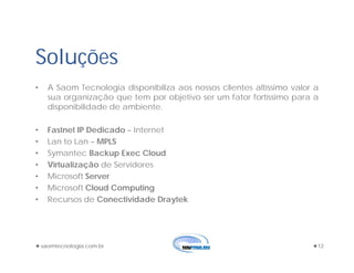 saomtecnologia.com.br 12
Soluções
• A Saom Tecnologia disponibiliza aos nossos clientes altíssimo valor a
sua organização que tem por objetivo ser um fator fortíssimo para a
disponibilidade de ambiente.
• Fastnet IP Dedicado – Internet
• Lan to Lan – MPLS
• Symantec Backup Exec Cloud
• Virtualização de Servidores
• Microsoft Server
• Microsoft Cloud Computing
• Recursos de Conectividade Draytek
 