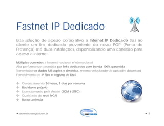 saomtecnologia.com.br 13
Fastnet IP Dedicado
Esta solução de acesso corporativo a Internet IP Dedicado traz ao
cliente um link dedicado proveniente do nosso POP (Ponto de
Presença) até duas instalações, disponibilizando uma conexão para
acesso a internet.
Múltiplas conexões a Internet nacional e internacional
Alta performance garantida por links dedicados com banda 100% garantida
Transmissão de dados full duplex e simétrica, mesma velocidade de upload e download
Fornecimento de IP Fixo e Registro de DNS
 Gerenciamento 24 horas, 7 dias por semana
 Backbone próprio
 Licenciamento pela Anatel (SCM & STFC)
 Qualidade de rede NGN
 Baixa Latência
 