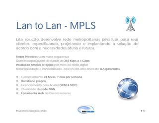 saomtecnologia.com.br 14
Lan to Lan - MPLS
Esta solução desenvolve rede metropolitanas privativas para seus
clientes, especificando, projetando e implantando a solução de
acordo com a necessidades atuais e futuras.
Redes Privativas com maior segurança
Grande capacidade de dados de 256 Kbps à 1 Gbps
Instalação simples e rápida por meio de rádio digital
Maior qualidade e confiabilidade, através dos altos níveis de SLA garantidos
 Gerenciamento 24 horas, 7 dias por semana
 Backbone próprio
 Licenciamento pela Anatel (SCM & STFC)
 Qualidade de rede NGN
 Ferramenta Web de Gerenciamento
 