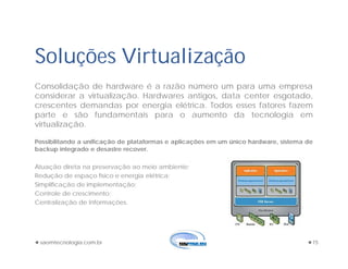 saomtecnologia.com.br 15
Soluções Virtualização
Consolidação de hardware é a razão número um para uma empresa
considerar a virtualização. Hardwares antigos, data center esgotado,
crescentes demandas por energia elétrica. Todos esses fatores fazem
parte e são fundamentais para o aumento da tecnologia em
virtualização.
Possibilitando a unificação de plataformas e aplicações em um único hardware, sistema de
backup integrado e desastre recover.
Atuação direta na preservação ao meio ambiente;
Redução de espaço físico e energia elétrica;
Simplificação de implementação;
Controle de crescimento;
Centralização de Informações.
 
