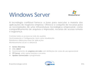 saomtecnologia.com.br 16
Windows Server
A tecnologia confiável fornece a base para executar a maioria das
aplicações de negócios empresa. Oferece o conjunto de recursos para
as necessidades de uma infraestrutura tecnológica empresarial, como
compartilhamento de arquivos e impressão, recursos de acesso remoto
e segurança.
Controla todos os acessos na rede de usuários
Fácil Instalação e Configuração, bem como atualização
Plataforma sólida para base de aplicações
Monitoramento Local e a distancia
 Active Directory
 DNS, DHCP
 Gerenciamento de arquivos em rede com definições de cotas de uso operacional.
 FTP Server, entre outras funções e recursos;
 Update Gerenciado e programado
 