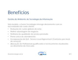 saomtecnologia.com.br 19
Gestão de Ambiente de Tecnologia da Informação
Sob medida, a Saom Tecnologia interage diretamente com as
necessidades de cada cliente.
• Redução de custos globais do setor.
• Melhor abordagem de negócio.
• Melhoria da qualidade do serviço prestado.
• Ponto único de atendimento.
• Incorporação do SLA - Service Level Agreement (Contratos por níveis
de serviços).
• Alocação de Profissionais qualificados e tecnicamente atualizados
ao dinamismo do mercado.
Benefícios
 