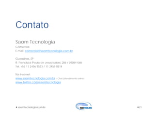 saomtecnologia.com.br 21
Contato
Saom Tecnologia
Comercial
E-mail: comercial@saomtecnologia.com.br
Guarulhos, SP
R. Francisca Paula de Jesus Isabel, 286 / 07084-060
Tel. +55 11 2456-7533 / 11 2457-0814
Na Internet
www.saomtecnologia.com.br – Chat (atendimento online)
www.twitter.com/saomtecnologia
 
