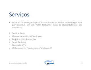 saomtecnologia.com.br 5
Serviços
• A Saom Tecnologia disponibiliza aos nossos clientes serviços que tem
por objetivo ser um fator fortíssimo para a disponibilidade de
ambiente.
• Service Desk
• Gerenciamento de Servidores
• Projetos e Implantação
• Small Business
• Firewall e VPN
• Cabeamento Estruturado e Telefonia IP
 