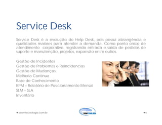 saomtecnologia.com.br 6
Service Desk
Service Desk é a evolução do Help Desk, pois possui abrangência e
qualidades maiores para atender a demanda. Como ponto único de
atendimento corporativo, registrando entrada e saída de pedidos de
suporte e manutenção, projetos, expansão entre outros.
Gestão de Incidentes
Gestão de Problemas e Reincidências
Gestão de Mudanças
Melhoria Contínua
Base de Conhecimento
RPM – Relatório de Posicionamento Mensal
SLM – SLA
Inventário
 