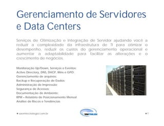 saomtecnologia.com.br 7
Gerenciamento de Servidores
e Data Centers
Serviços de Otimização e Integração de Servidor ajudando você a
reduzir a complexidade da infraestrutura de TI para otimizar o
desempenho, reduzir os custos do gerenciamento operacional e
aumentar a adaptabilidade para facilitar as alterações e o
crescimento de negócios.
Monitoração Up/Down, Serviços e Eventos;
Active Directory, DNS, DHCP, Wins e GPO;
Gerenciamento de arquivos;
Backup e Recuperação de Dados;
Administração de Impressão;
Segurança de Acessos;
Documentação de Ambiente;
RPM – Relatório de Posicionamento Mensal
Análise de Riscos e Tendências
 