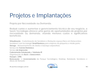 saomtecnologia.com.br 8
Projetos e Implantações
Projeto por Necessidade ou Demanda.
Reduzir custos e aumentar o gerenciamento técnico de seu negócio, a
Saom Tecnologia oferece uma gama de oportunidades de projetos por
necessidade ou demanda. visando menores custos e significativos
benefícios.
Virtualização - Customização de Servidores e Redução espaço físico em Datacenters;
Servidores com tecnologia Small Business para empresa de pequeno e médio porte;
Storage - Armazenamento de dados e backup corporativos;
Serviço de Correio Eletrônico;
Serviço de Impressão;
Cabeamento Estruturado e Telefonia IP;
Organização de Rack e Datacenters;
Firewall e VPN;
Renovação e Licenciamento de Parque Tecnológico, Desktop, Notebook, Servidores e
Ativos de Network;
 