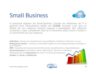 saomtecnologia.com.br 9
Small Business
O principal objetivo do Small Business, Gestão de Ambiente de TI é
garantir uma infraestrutura sólida em CLOUD, fazendo com que os
dados de sua empresa estejam seguros e protegidos. São soluções
acessíveis e que consideram não só o momento atual como o futuro e
o crescimento de sua empresa.
Help Desk - Serviço de atendimento compartilhado, Telefônico, Remoto e Local;
Redução de Custos - O serviço contempla equipe técnica preparada para atender a
sua empresa;
RPM - Relatório de Posicionamento Mensal de atendimentos e disponibilidades;
Gerenciamento de Servidores, Rede, Aplicações, Sistemas e Telefonia;
Administração de impressoras de rede e serviços de impressão;
Analise de riscos e tendências.
 