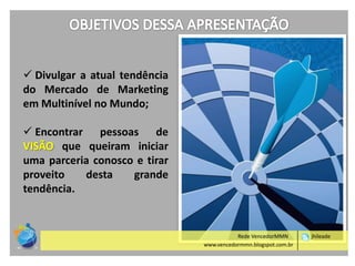  Divulgar a atual tendência
do Mercado de Marketing
em Multinível no Mundo;
 Encontrar pessoas de
VISÃO que queiram iniciar
uma parceria conosco e tirar
proveito
desta
grande
tendência.

Rede VencedorMMN
www.vencedormmn.blogspot.com.br

jhileade

 