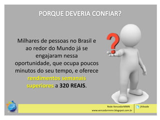 Milhares de pessoas no Brasil e
ao redor do Mundo já se
engajaram nessa
oportunidade, que ocupa poucos
minutos do seu tempo, e oferece
rendimentos semanais
superiores a 320 REAIS.

Rede VencedorMMN
www.vencedormmn.blogspot.com.br

jhileade

 