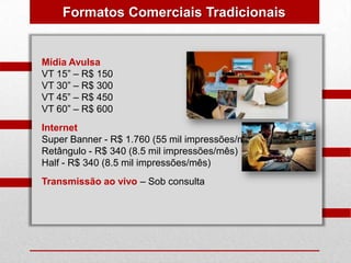 Formatos Comerciais Tradicionais


Mídia Avulsa
VT 15” – R$ 150
VT 30” – R$ 300
VT 45” – R$ 450
VT 60” – R$ 600
Internet
Super Banner - R$ 1.760 (55 mil impressões/mês)
Retângulo - R$ 340 (8.5 mil impressões/mês)
Half - R$ 340 (8.5 mil impressões/mês)
Transmissão ao vivo – Sob consulta
 