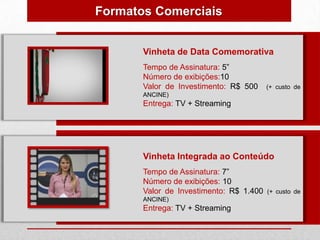 Formatos Comerciais


       Vinheta de Data Comemorativa
       Tempo de Assinatura: 5”
       Número de exibições:10
       Valor de Investimento: R$ 500     (+ custo de
       ANCINE)
       Entrega: TV + Streaming




       Vinheta Integrada ao Conteúdo
       Tempo de Assinatura: 7”
       Número de exibições: 10
       Valor de Investimento: R$ 1.400   (+ custo de
       ANCINE)
       Entrega: TV + Streaming
 