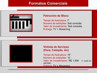 Formatos Comerciais


       Patrocínio de Bloco
       Tempo de Assinatura: 7”
       Número de exibições: Sob consulta
       Valor de Investimento: Sob consulta
       Entrega: TV + Streaming




       Vinheta de Serviços
       (Hora, Cotação, etc)
       Tempo de Assinatura: 15”
       Número de exibições: 10
       Valor de Investimento: R$ 1.500   (+ custo de
       ANCINE)
       Entrega: TV + Streaming
 