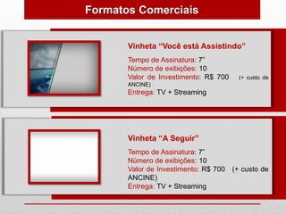 Formatos Comerciais


       Vinheta “Você está Assistindo”
       Tempo de Assinatura: 7”
       Número de exibições: 10
       Valor de Investimento: R$ 700   (+ custo de
       ANCINE)
       Entrega: TV + Streaming




       Vinheta “A Seguir”
       Tempo de Assinatura: 7”
       Número de exibições: 10
       Valor de Investimento: R$ 700 (+ custo de
       ANCINE)
       Entrega: TV + Streaming
 
