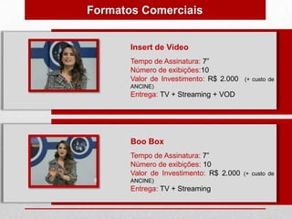 Formatos Comerciais


       Insert de Vídeo
       Tempo de Assinatura: 7”
       Número de exibições:10
       Valor de Investimento: R$ 2.000   (+ custo de
       ANCINE)
       Entrega: TV + Streaming + VOD




       Boo Box
       Tempo de Assinatura: 7”
       Número de exibições: 10
       Valor de Investimento: R$ 2.000   (+ custo de
       ANCINE)
       Entrega: TV + Streaming
 