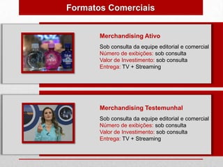 Formatos Comerciais


       Merchandising Ativo
       Sob consulta da equipe editorial e comercial
       Número de exibições: sob consulta
       Valor de Investimento: sob consulta
       Entrega: TV + Streaming




       Merchandising Testemunhal
       Sob consulta da equipe editorial e comercial
       Número de exibições: sob consulta
       Valor de Investimento: sob consulta
       Entrega: TV + Streaming
 