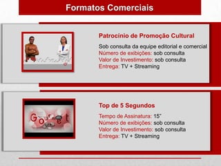 Formatos Comerciais


       Patrocínio de Promoção Cultural
       Sob consulta da equipe editorial e comercial
       Número de exibições: sob consulta
       Valor de Investimento: sob consulta
       Entrega: TV + Streaming




       Top de 5 Segundos
       Tempo de Assinatura: 15”
       Número de exibições: sob consulta
       Valor de Investimento: sob consulta
       Entrega: TV + Streaming
 