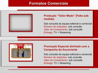 Formatos Comerciais


       Produção “Tailor Made” (Feito sob
       medida)
       Sob consulta da equipe editorial e comercial
       Número de exibições: sob consulta
       Valor de Investimento: sob consulta
       Entrega: TV + Streaming




       Promoção Especial alinhada com a
       Campanha do Anunciante
       Sob consulta da equipe editorial e comercial
       Número de exibições: sob consulta
       Valor de Investimento: sob consulta
       Entrega: TV + Streaming
 
