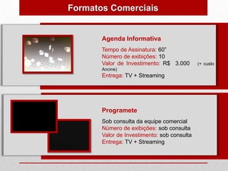 Formatos Comerciais


       Agenda Informativa
       Tempo de Assinatura: 60”
       Número de exibições: 10
       Valor de Investimento: R$ 3.000       (+ custo
       Ancine)
       Entrega: TV + Streaming




       Programete
       Sob consulta da equipe comercial
       Número de exibições: sob consulta
       Valor de Investimento: sob consulta
       Entrega: TV + Streaming
 