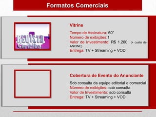 Formatos Comerciais


       Vitrine
       Tempo de Assinatura: 60”
       Número de exibições:1
       Valor de Investimento: R$ 1.200    (+ custo de
       ANCINE)
       Entrega: TV + Streaming + VOD




       Cobertura de Evento do Anunciante
       Sob consulta da equipe editorial e comercial
       Número de exibições: sob consulta
       Valor de Investimento: sob consulta
       Entrega: TV + Streaming + VOD
 