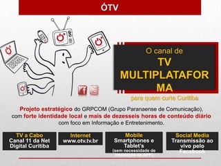 ÓTV



                                                     O canal de
                                                TV
                                          MULTIPLATAFOR
                                                MA
                                               para quem curte Curitiba
   Projeto estratégico do GRPCOM (Grupo Paranaense de Comunicação),
 com forte identidade local e mais de dezesseis horas de conteúdo diário
                   com foco em Informação e Entretenimento.

  TV a Cabo           Internet             Mobile              Social Media
Canal 11 da Net     www.otv.tv.br       Smartphones e         Transmissão ao
Digital Curitiba                          Tablet’s               vivo pelo
                                       (sem necessidade de       Facebook
                                        instalação de APP)
 