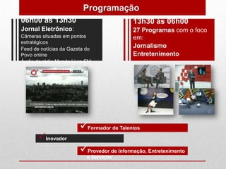 Programação
06h00 às 13h30                             13h30 às 06h00
Jornal Eletrônico:                         27 Programas com o foco
Câmeras situadas em pontos                 em:
estratégicos
Feed de notícias da Gazeta do
                                           Jornalismo
Povo online                                Entretenimento
Áudio da rádio Mundo Livre FM




                        Formador de Talentos
       Inovador
                        Provedor de Informação, Entretenimento
                           e Serviços
 