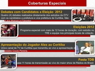 Coberturas Especiais

Debates com Candidatos a Eleição 2012
Quatro (4) debates realizados diretamente dos estúdios da ÓTV
com os candidatos a prefeitura e vice prefeitura de Curitiba, São
José dos Pinhais e Colombo.

                                                                    Eleições 2012
                  Programa especial com mais de 12 horas de duração, com estúdio no
                                       TRE e equipe nos principais locais de votação.




Apresentação do Jogador Alex ao Coritiba
Único canal de TV de Curitiba que transmitiu ao vivo a apresentação de Alex
no estádio Couto Pereira.


                                                                        Festa TDB
            Quase 11 horas de transmissão ao vivo do maior show de Rádios do Brasil.
 