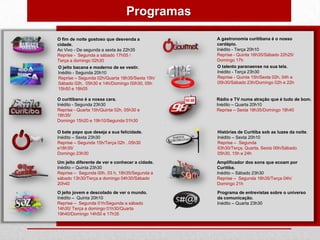 Programas

O fim de noite gostoso que desvenda a            A gastronomia curitibana é o nosso
cidade.                                          cardápio.
Ao Vivo - De segunda a sexta às 22h35            Inédito - Terça 20h10
Reprise - Segunda a sábado 17h05 /               Reprise - Quinta 16h35/Sábado 22h25/
Terça a domingo 02h30                            Domingo 17h
O jeito bacana e moderno de se vestir.           O talento paranaense na sua tela.
Inédito - Segunda 20h10                          Inédito - Terça 23h30
Reprise – Segunda 02h/Quarta 18h35/Sexta 15h/    Reprise - Quinta 15h/Sexta 02h, 04h e
Sábado 02h, 05h30 e 14h/Domingo 00h30, 05h       05h30/Sábado 23h/Domingo 02h e 22h
15h50 e 18h05

O curitibano é a nossa cara.                     Rádio e TV numa atração que é tudo de bom.
Inédito - Segunda 23h30                          Inédito – Quarta 20h10
Reprise - Quarta 15h/Quinta 02h, 05h30 e         Reprise – Sexta 18h35/Domingo 18h40
18h35/
Domingo 15h20 e 19h10/Segunda 01h30

O bate papo que deseja a sua felicidade.         Histórias de Curitiba sob as luzes da noite.
Inédito – Sexta 23h30                            Inédito – Sexta 20h10
Reprise – Segunda 15h/Terça 02h , 05h30          Reprise – Segunda
e18h35/                                          03h30/Terça, Quarta, Sexta 00h/Sábado
Domingo 23h30                                    05h30, 15h e 24h

Um jeito diferente de ver e conhecer a cidade.   Amplificador dos sons que ecoam por
Inédito – Quinta 23h30                           Curitiba.
Reprise – Segunda 00h, 03 h, 18h35/Segunda a     Inédito – Sábado 23h30
sábado 13h30/Terça a domingo 04h30/Sábado        Reprise – Segunda 16h35/Terça 04h/
20h40                                            Domingo 21h

O jeito jovem e descolado de ver o mundo.        Programa de entrevistas sobre o universo
Inédito – Quinta 20h10                           da comunicação.
Reprise – Segunda 01h/Segunda a sábado           Inédito – Quarta 23h30
14h30/ Terça a domingo 01h30/Quarta
19h40/Domingo 14h50 e 17h35
 