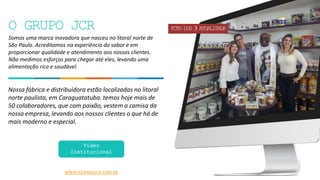 3
Somos uma marca inovadora que nasceu no litoral norte de
São Paulo. Acreditamos na experiência do sabor e em
proporcionar qualidade e atendimento aos nossos clientes.
Não medimos esforços para chegar até eles, levando uma
alimentação rica e saudável.
Nossa fábrica e distribuidora estão localizadas no litoral
norte paulista, em Caraguatatuba. temos hoje mais de
50 colaboradores, que com paixão, vestem a camisa da
nossa empresa, levando aos nossos clientes o que há de
mais moderno e especial.
WWW.ACAIMIXJCR.COM.BR
Vídeo
Institucional
O GRUPO JCR FOTO DOS 3 ATUALIZADA
 