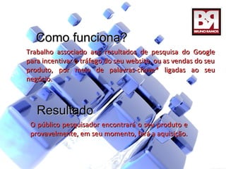 Como funciona?
Trabalho associado aos resultados de pesquisa do Google
para incentivar o tráfego do seu website, ou as vendas do seu
produto, por meio de palavras-chave* ligadas ao seu
negócio.



   Resultado
 O público pesquisador encontrará o seu produto e
 provavelmente, em seu momento, fará a aquisição.
 