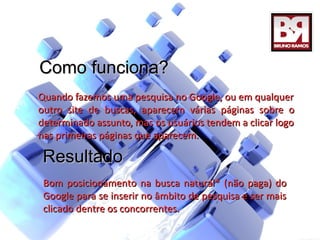 Como funciona?
Quando fazemos uma pesquisa no Google, ou em qualquer
outro site de buscas, aparecem várias páginas sobre o
determinado assunto, mas os usuários tendem a clicar logo
nas primeiras páginas que aparecem.

 Resultado
 Bom posicionamento na busca natural* (não paga) do
 Google para se inserir no âmbito de pesquisa e ser mais
 clicado dentre os concorrentes.
 