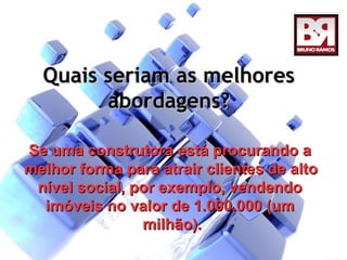 Quais seriam as melhores
        abordagens?

Se uma construtora está procurando a
melhor forma para atrair clientes de alto
 nível social, por exemplo, vendendo
  imóveis no valor de 1.000.000 (um
                milhão).
 