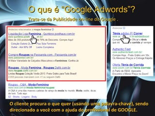 O que é “Google Adwords”?
        Trata-se da Publicidade on-line do Google .




O cliente procura o que quer (usando uma palavra-chave), sendo
direcionado a você com a ajuda do profissional de GOOGLE.
 