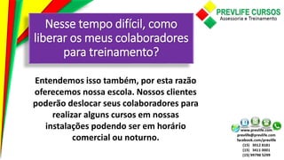 Nesse tempo difícil, como
liberar os meus colaboradores
para treinamento?
Entendemos isso também, por esta razão
oferecemos nossa escola. Nossos clientes
poderão deslocar seus colaboradores para
realizar alguns cursos em nossas
instalações podendo ser em horário
comercial ou noturno.
 