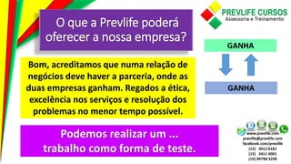 O que a Prevlife poderá
oferecer a nossa empresa?
Bom, acreditamos que numa relação de
negócios deve haver a parceria, onde as
duas empresas ganham. Regados a ética,
excelência nos serviços e resolução dos
problemas no menor tempo possível.
GANHA
GANHA
Podemos realizar um ...
trabalho como forma de teste.
 
