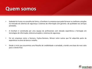 Quem somos
• Sedeada há 4 anos no concelho de Sintra, a EnerKam é a empresa que pode fornecer as melhores soluções
no mercado de sistemas de segurança e sistemas de informação com garantia de qualidade nos serviços
prestados.
• A EnerKam é constituída por uma equipa de profissionais com elevada experiência e formação em
tecnologias de informação, telecomunicações e sistemas de segurança.
• Foi em empresas como a Siemens, Fujitsu-Siemens, Wincor entre outras que foi adquirida parte da
experiência na área da banca e retalho.
• Desde o inicio que assumimos uma filosofia de credibilidade e seriedade, criando uma base de mais valia
para o cliente final.
 