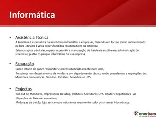 Informática
• Assistência Técnica
A EnerKam é especialista na assistência informática a empresas, trazendo um forte e sólido conhecimento
na área , devido á vasta experiência dos colaboradores da empresa.
Estamos aptos a instalar, reparar e garantir a manutenção de hardware e software, administração de
sistemas e gestão do parque informático da sua empresa.
• Reparação
Com o intuito de poder responder às necessidades do cliente num todo,
Possuímos um departamento de vendas e um departamento técnico onde procedemos a reparações de:
Monitores, Impressoras, Desktop, Portáteis, Servidores e UPS
• Projectos
Roll-out de Monitores, Impressoras, Desktop, Portáteis, Servidores, UPS, Routers; Repetidores , AP.
Migrações de Sistemas operativos
Mudanças de balcão, loja, retiramos e instalamos novamente todos os sistemas informáticos.
 