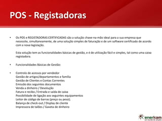 POS - Registadoras
• Os POS e REGISTADORAS CERTIFICADAS são a solução chave-na-mão ideal para a sua empresa que
necessite, simultaneamente, de uma solução simples de faturação e de um software certificado de acordo
com a nova legislação.
Esta solução tem as funcionalidades básicas de gestão, e é de utilização fácil e simples, tal como uma caixa
registadora.
• Funcionalidades Básicas de Gestão:
• Controlo de acessos por vendedor
Gestão de artigos/departamentos e família
Gestão de Clientes e Contas Correntes
Emissão dos seguintes documentos
Venda a dinheiro / Devolução
Fatura e recibo / Entrada e saída de caixa
Possibilidade de ligação aos seguintes equipamentos
Leitor de código de barras (preço ou peso);
Balança de check-out / Display de cliente
Impressora de talões / Gaveta de dinheiro
 