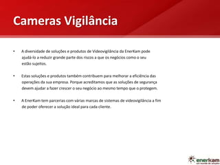 Cameras Vigilância
• A diversidade de soluções e produtos de Videovigilância da EnerKam pode
ajudá-lo a reduzir grande parte dos riscos a que os negócios como o seu
estão sujeitos.
• Estas soluções e produtos também contribuem para melhorar a eficiência das
operações da sua empresa. Porque acreditamos que as soluções de segurança
devem ajudar a fazer crescer o seu negócio ao mesmo tempo que o protegem.
• A EnerKam tem parcerias com várias marcas de sistemas de videovigilância a fim
de poder oferecer a solução ideal para cada cliente.
 