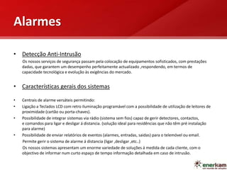 Alarmes
• Detecção Anti-Intrusão
Os nossos serviços de segurança passam pela colocação de equipamentos sofisticados, com prestações
dadas, que garantem um desempenho perfeitamente actualizado ,respondendo, em termos de
capacidade tecnológica e evolução às exigências do mercado.
• Características gerais dos sistemas
• Centrais de alarme versáteis permitindo:
• Ligação a Teclados LCD com retro iluminação programável com a possibilidade de utilização de leitores de
proximidade (cartão ou porta-chaves).
• Possibilidade de integrar sistemas via rádio (sistema sem fios) capaz de gerir detectores, contactos,
e comandos para ligar e desligar á distancia. (solução ideal para residências que não têm pré instalação
para alarme)
• Possibilidade de enviar relatórios de eventos (alarmes, entradas, saidas) para o telemóvel ou email.
Permite gerir o sistema de alarme á distancia (ligar ,desligar ,etc..)
Os nossos sistemas apresentam um enorme variedade de soluções á medida de cada cliente, com o
objectivo de informar num curto espaço de tempo informação detalhada em caso de intrusão.
 