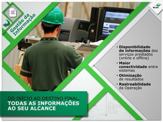 • Disponibilidade
de informações dos
serviços prestados
(online e offline)
• Maior
conectividade entre
sistemas
• Otimização
de resultados
• Rastreabilidade
da Operação

DO INÍCIO AO DESTINO FINAL,

TODAS AS INFORMAÇÕES
AO SEU ALCANCE

 