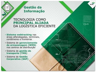 Gestão da
Informação
TECNOLOGIA COMO
PRINCIPAL ALIADA
DA LOGÍSTICA EFICIENTE
• Sistema webtracking nas
áreas alfandegadas, terminais,
contêineres e fronteiras
• Sistema de gerenciamento
de armazenagem (WMS)
nos centros de distribuição
• Sistema de gestão do
transporte (TMS)
• Sistema de Gestão
Corporativa (SAP)

 